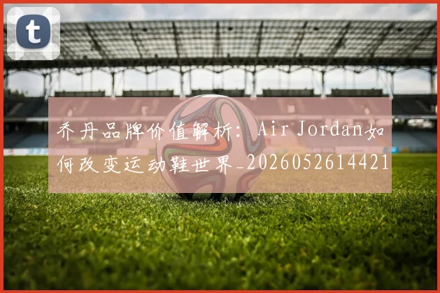 乔丹品牌价值解析:Air Jordan如何改变运动鞋世界_20260526144217