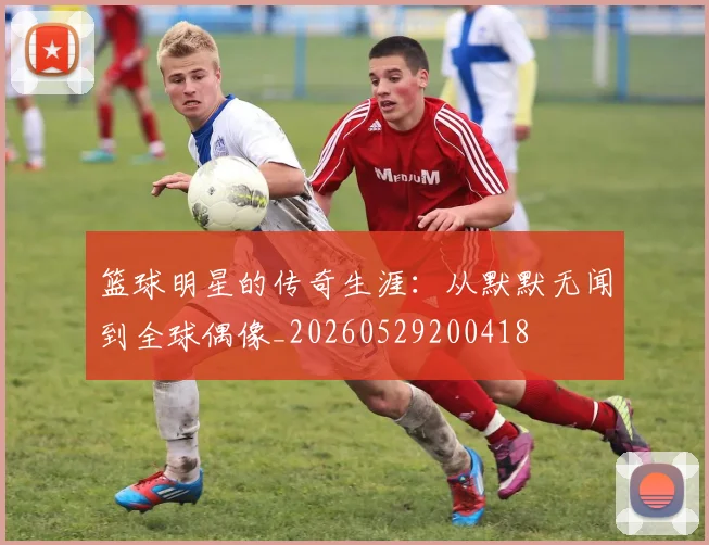 篮球明星的传奇生涯：从默默无闻到全球偶像_20260529200418