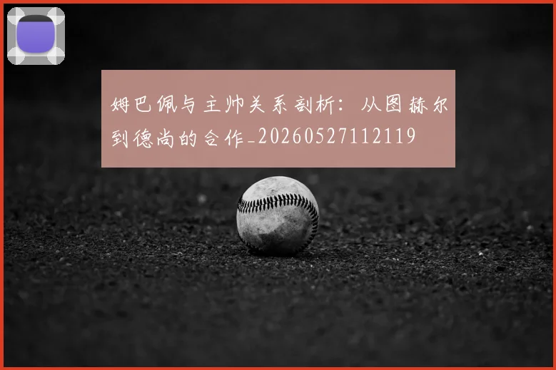 姆巴佩与主帅关系剖析:从图赫尔到德尚的合作_20260527112119