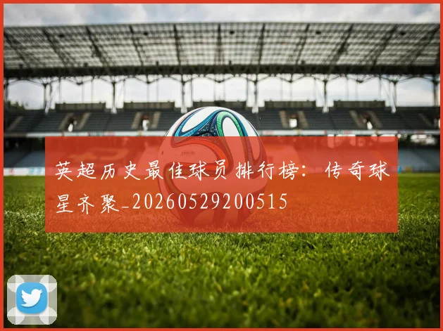 英超历史最佳球员排行榜:传奇球星齐聚_20260529200515